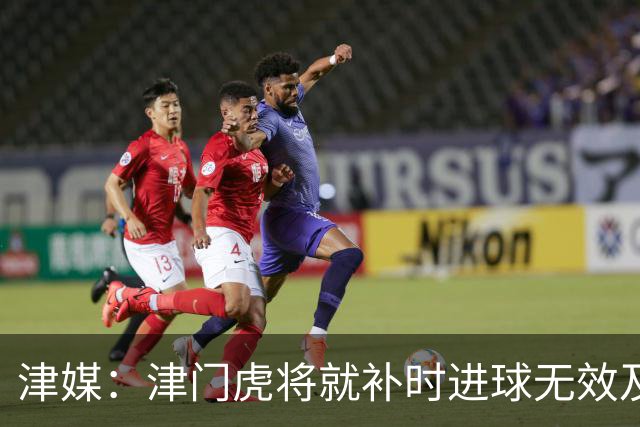 津媒：津门虎将就补时进球无效及补时时间明显不足向足协申诉